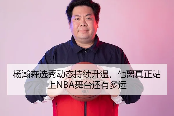 杨瀚森选秀动态持续升温，他离真正站上NBA舞台还有多远 | jiuyouhui